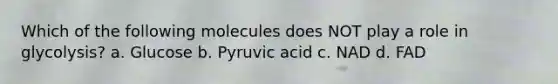 Which of the following molecules does NOT play a role in glycolysis? a. Glucose b. Pyruvic acid c. NAD d. FAD