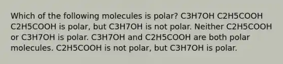 Which of the following molecules is polar? C3H7OH C2H5COOH C2H5COOH is polar, but C3H7OH is not polar. Neither C2H5COOH or C3H7OH is polar. C3H7OH and C2H5COOH are both polar molecules. C2H5COOH is not polar, but C3H7OH is polar.