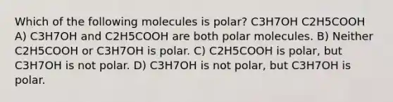 Which of the following molecules is polar? C3H7OH C2H5COOH A) C3H7OH and C2H5COOH are both polar molecules. B) Neither C2H5COOH or C3H7OH is polar. C) C2H5COOH is polar, but C3H7OH is not polar. D) C3H7OH is not polar, but C3H7OH is polar.