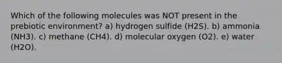 Which of the following molecules was NOT present in the prebiotic environment? a) hydrogen sulfide (H2S). b) ammonia (NH3). c) methane (CH4). d) molecular oxygen (O2). e) water (H2O).