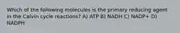 Which of the following molecules is the primary reducing agent in the Calvin cycle reactions? A) ATP B) NADH C) NADP+ D) NADPH