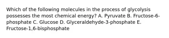 Which of the following molecules in the process of glycolysis possesses the most chemical energy? A. Pyruvate B. Fructose-6-phosphate C. Glucose D. Glyceraldehyde-3-phosphate E. Fructose-1,6-bisphosphate