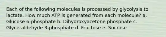 Each of the following molecules is processed by glycolysis to lactate. How much ATP is generated from each molecule? a. Glucose 6-phosphate b. Dihydroxyacetone phosphate c. Glyceraldehyde 3-phosphate d. Fructose e. Sucrose