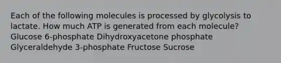 Each of the following molecules is processed by glycolysis to lactate. How much ATP is generated from each molecule? Glucose 6-phosphate Dihydroxyacetone phosphate Glyceraldehyde 3-phosphate Fructose Sucrose