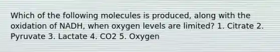 Which of the following molecules is produced, along with the oxidation of NADH, when oxygen levels are limited? 1. Citrate 2. Pyruvate 3. Lactate 4. CO2 5. Oxygen