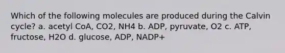 Which of the following molecules are produced during the Calvin cycle? a. acetyl CoA, CO2, NH4 b. ADP, pyruvate, O2 c. ATP, fructose, H2O d. glucose, ADP, NADP+