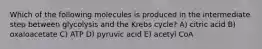 Which of the following molecules is produced in the intermediate step between glycolysis and the Krebs cycle? A) citric acid B) oxaloacetate C) ATP D) pyruvic acid E) acetyl CoA