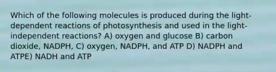 Which of the following molecules is produced during the light-dependent reactions of photosynthesis and used in the light-independent reactions? A) oxygen and glucose B) carbon dioxide, NADPH, C) oxygen, NADPH, and ATP D) NADPH and ATPE) NADH and ATP