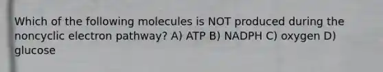 Which of the following molecules is NOT produced during the noncyclic electron pathway? A) ATP B) NADPH C) oxygen D) glucose