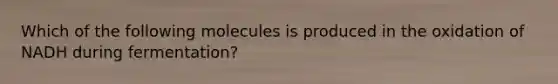 Which of the following molecules is produced in the oxidation of NADH during fermentation?