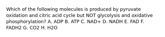 Which of the following molecules is produced by pyruvate oxidation and citric acid cycle but NOT glycolysis and oxidative phosphorylation? A. ADP B. ATP C. NAD+ D. NADH E. FAD F. FADH2 G. CO2 H. H2O