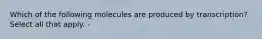 Which of the following molecules are produced by transcription? Select all that apply. -