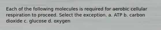 Each of the following molecules is required for aerobic cellular respiration to proceed. Select the exception. a. ATP b. carbon dioxide c. glucose d. oxygen