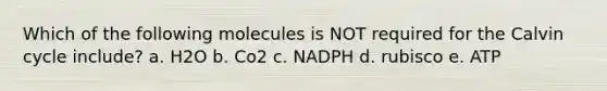 Which of the following molecules is NOT required for the Calvin cycle include? a. H2O b. Co2 c. NADPH d. rubisco e. ATP