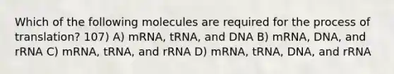 Which of the following molecules are required for the process of translation? 107) A) mRNA, tRNA, and DNA B) mRNA, DNA, and rRNA C) mRNA, tRNA, and rRNA D) mRNA, tRNA, DNA, and rRNA