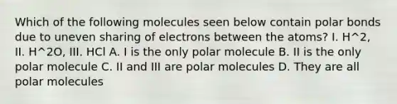 Which of the following molecules seen below contain polar bonds due to uneven sharing of electrons between the atoms? I. H^2, II. H^2O, III. HCl A. I is the only polar molecule B. II is the only polar molecule C. II and III are polar molecules D. They are all polar molecules