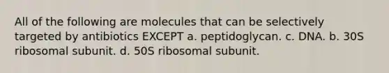 All of the following are molecules that can be selectively targeted by antibiotics EXCEPT a. peptidoglycan. c. DNA. b. 30S ribosomal subunit. d. 50S ribosomal subunit.