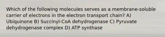 Which of the following molecules serves as a membrane-soluble carrier of electrons in the electron transport chain? A) Ubiquinone B) Succinyl-CoA dehydrogenase C) Pyruvate dehydrogenase complex D) ATP synthase