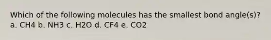 Which of the following molecules has the smallest bond angle(s)? a. CH4 b. NH3 c. H2O d. CF4 e. CO2