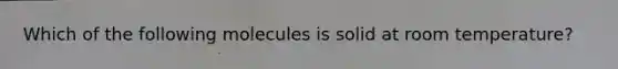 Which of the following molecules is solid at room temperature?