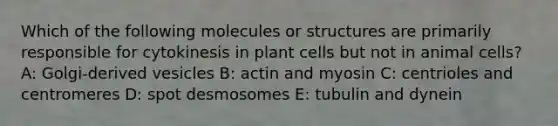 Which of the following molecules or structures are primarily responsible for cytokinesis in plant cells but not in animal cells? A: Golgi-derived vesicles B: actin and myosin C: centrioles and centromeres D: spot desmosomes E: tubulin and dynein