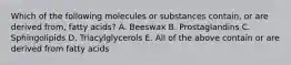 Which of the following molecules or substances contain, or are derived from, fatty acids? A. Beeswax B. Prostaglandins C. Sphingolipids D. Triacylglycerols E. All of the above contain or are derived from fatty acids