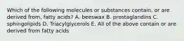 Which of the following molecules or substances contain, or are derived from, fatty acids? A. beeswax B. prostaglandins C. sphingolipids D. Triacylglycerols E. All of the above contain or are derived from fatty acids