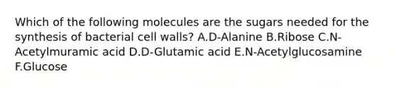 Which of the following molecules are the sugars needed for the synthesis of bacterial cell walls? A.D-Alanine B.Ribose C.N-Acetylmuramic acid D.D-Glutamic acid E.N-Acetylglucosamine F.Glucose