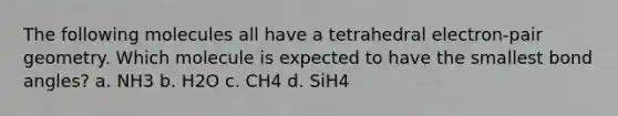 The following molecules all have a tetrahedral electron-pair geometry. Which molecule is expected to have the smallest bond angles? a. NH3 b. H2O c. CH4 d. SiH4