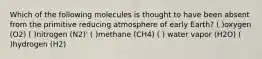 Which of the following molecules is thought to have been absent from the primitive reducing atmosphere of early Earth? ( )oxygen (O2) ( )nitrogen (N2)' ( )methane (CH4) ( ) water vapor (H2O) ( )hydrogen (H2)