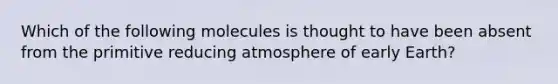 Which of the following molecules is thought to have been absent from the primitive reducing atmosphere of early Earth?