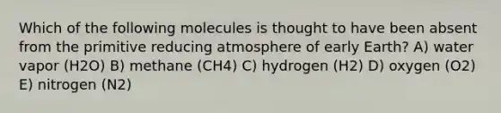 Which of the following molecules is thought to have been absent from the primitive reducing atmosphere of early Earth? A) water vapor (H2O) B) methane (CH4) C) hydrogen (H2) D) oxygen (O2) E) nitrogen (N2)