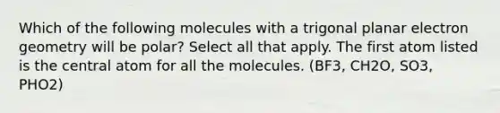 Which of the following molecules with a trigonal planar electron geometry will be polar? Select all that apply. The first atom listed is the central atom for all the molecules. (BF3, CH2O, SO3, PHO2)