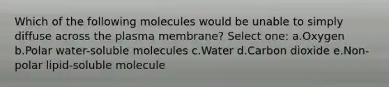 Which of the following molecules would be unable to simply diffuse across the plasma membrane? Select one: a.Oxygen b.Polar water-soluble molecules c.Water d.Carbon dioxide e.Non-polar lipid-soluble molecule