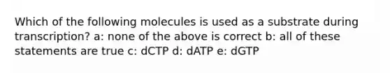 Which of the following molecules is used as a substrate during transcription? a: none of the above is correct b: all of these statements are true c: dCTP d: dATP e: dGTP