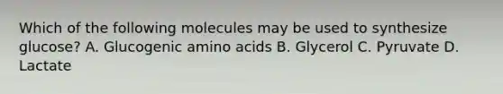 Which of the following molecules may be used to synthesize glucose? A. Glucogenic amino acids B. Glycerol C. Pyruvate D. Lactate