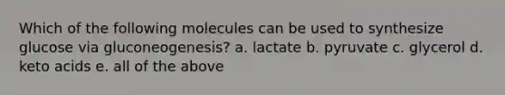 Which of the following molecules can be used to synthesize glucose via gluconeogenesis? a. lactate b. pyruvate c. glycerol d. keto acids e. all of the above