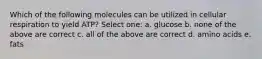 Which of the following molecules can be utilized in cellular respiration to yield ATP? Select one: a. glucose b. none of the above are correct c. all of the above are correct d. amino acids e. fats