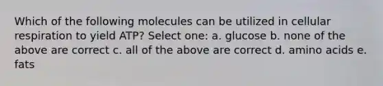 Which of the following molecules can be utilized in cellular respiration to yield ATP? Select one: a. glucose b. none of the above are correct c. all of the above are correct d. amino acids e. fats