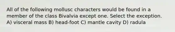 All of the following mollusc characters would be found in a member of the class Bivalvia except one. Select the exception. A) visceral mass B) head-foot C) mantle cavity D) radula