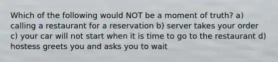 Which of the following would NOT be a moment of truth? a) calling a restaurant for a reservation b) server takes your order c) your car will not start when it is time to go to the restaurant d) hostess greets you and asks you to wait