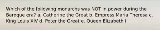 Which of the following monarchs was NOT in power during the Baroque era? a. Catherine the Great b. Empress Maria Theresa c. King Louis XIV d. Peter the Great e. Queen Elizabeth I