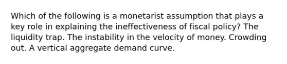 Which of the following is a monetarist assumption that plays a key role in explaining the ineffectiveness of fiscal policy? The liquidity trap. The instability in the velocity of money. Crowding out. A vertical aggregate demand curve.