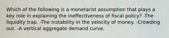 Which of the following is a monetarist assumption that plays a key role in explaining the ineffectiveness of fiscal policy? -The liquidity trap. -The instability in the velocity of money. -Crowding out. -A vertical aggregate demand curve.