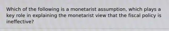 Which of the following is a monetarist assumption, which plays a key role in explaining the monetarist view that the fiscal policy is ineffective?