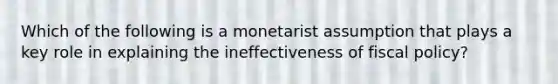 Which of the following is a monetarist assumption that plays a key role in explaining the ineffectiveness of fiscal policy?