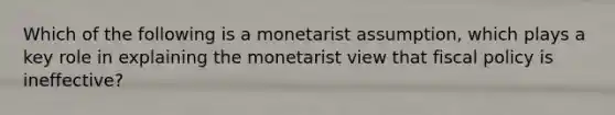 Which of the following is a monetarist assumption, which plays a key role in explaining the monetarist view that <a href='https://www.questionai.com/knowledge/kPTgdbKdvz-fiscal-policy' class='anchor-knowledge'>fiscal policy</a> is ineffective?