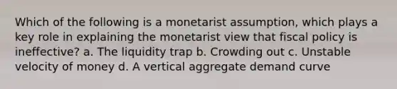 Which of the following is a monetarist assumption, which plays a key role in explaining the monetarist view that fiscal policy is ineffective? a. The liquidity trap b. Crowding out c. Unstable velocity of money d. A vertical aggregate demand curve