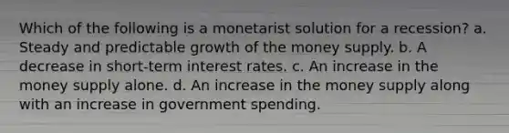 Which of the following is a monetarist solution for a recession? a. Steady and predictable growth of the money supply. b. A decrease in short-term interest rates. c. An increase in the money supply alone. d. An increase in the money supply along with an increase in government spending.