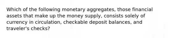 Which of the following monetary aggregates, those financial assets that make up the money supply, consists solely of currency in circulation, checkable deposit balances, and traveler's checks?